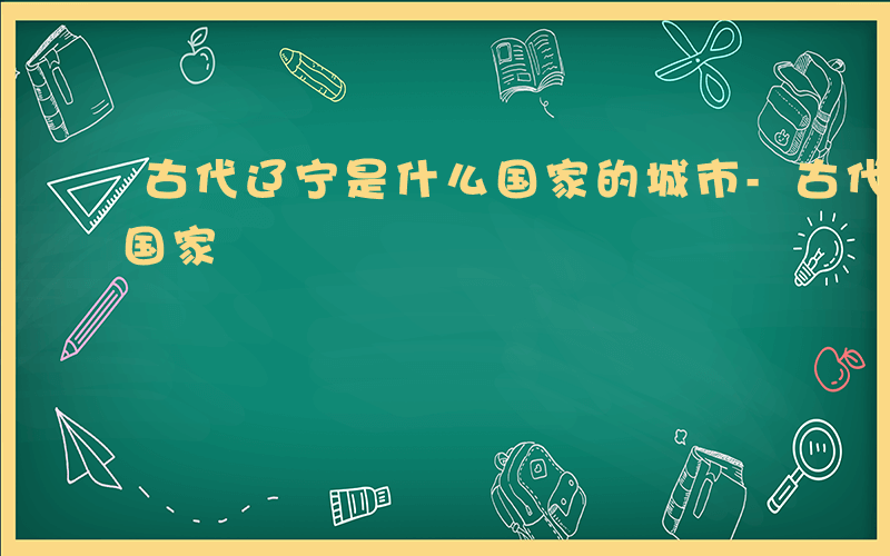 古代辽宁是什么国家的城市-古代辽宁是什么国家