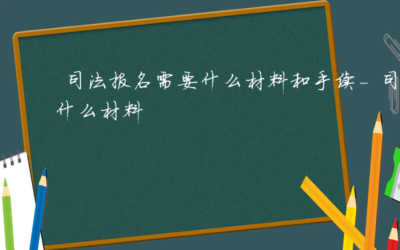 司法报名需要什么材料和手续-司法报名需要什么材料