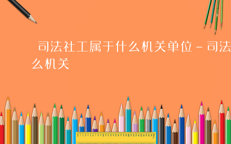 司法社工属于什么机关单位-司法社工属于什么机关