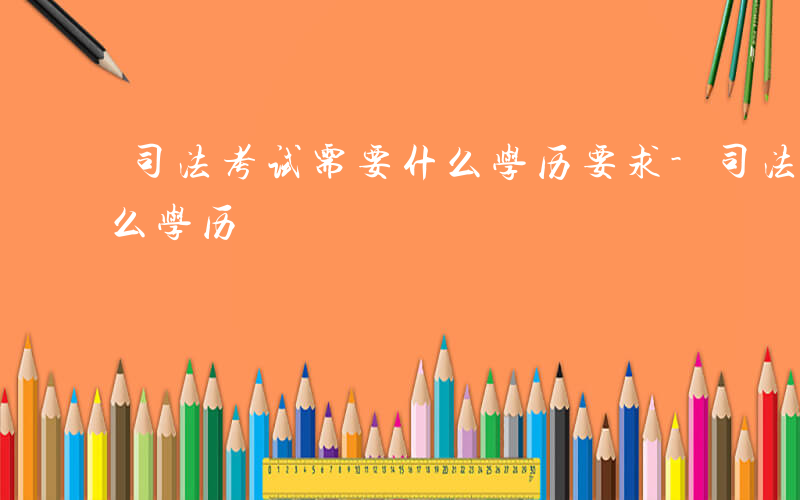 司法考试需要什么学历要求-司法考试需要什么学历