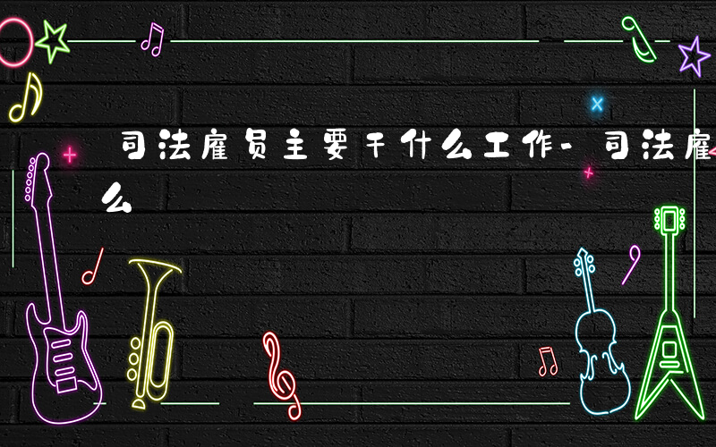 司法雇员主要干什么工作-司法雇员主要干什么