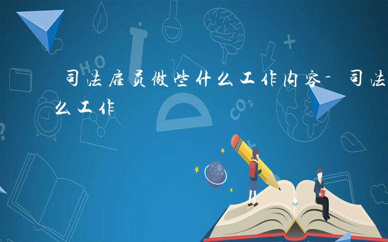 司法雇员做些什么工作内容-司法雇员做些什么工作