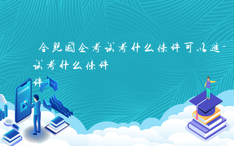 合肥国企考试考什么条件可以进-合肥国企考试考什么条件