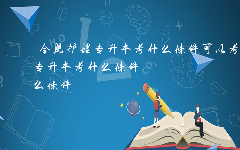 合肥护理专升本考什么条件可以考-合肥护理专升本考什么条件