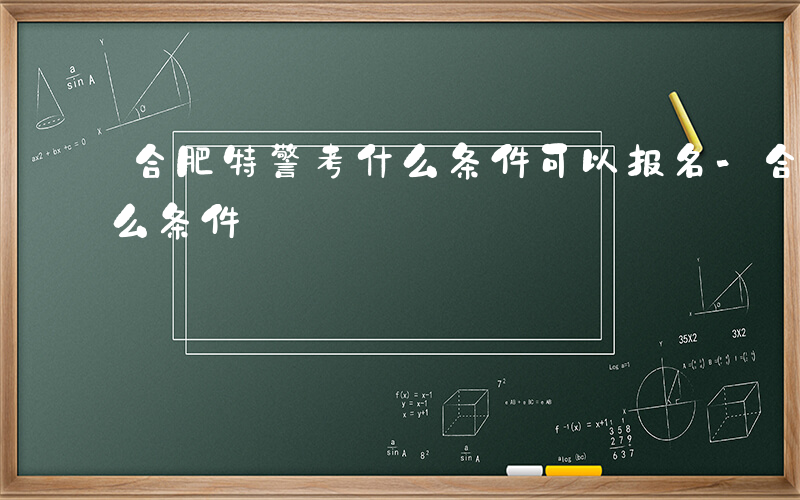 合肥特警考什么条件可以报名-合肥特警考什么条件