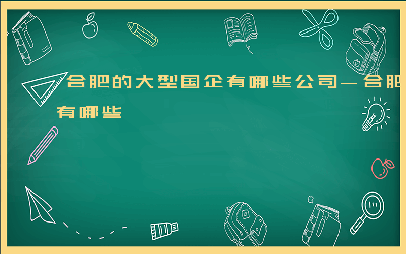 合肥的大型国企有哪些公司-合肥的大型国企有哪些