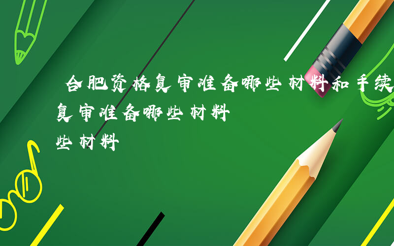 合肥资格复审准备哪些材料和手续-合肥资格复审准备哪些材料