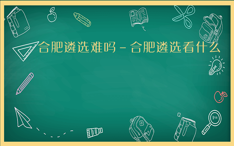 合肥遴选难吗-合肥遴选看什么