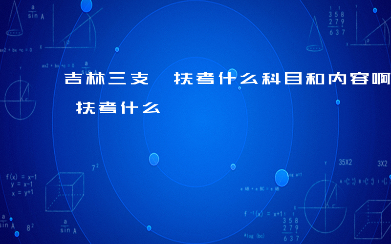 吉林三支一扶考什么科目和内容啊-吉林三支一扶考什么