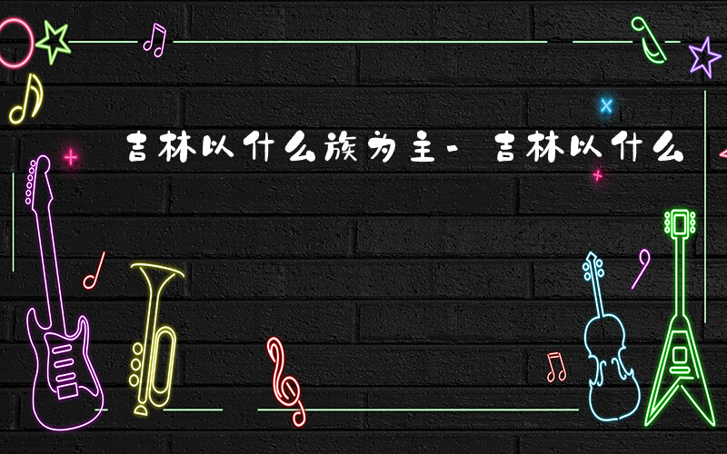 吉林以什么族为主-吉林以什么