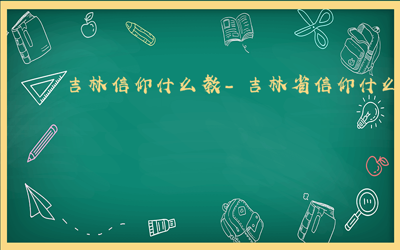 吉林信仰什么教-吉林省信仰什么