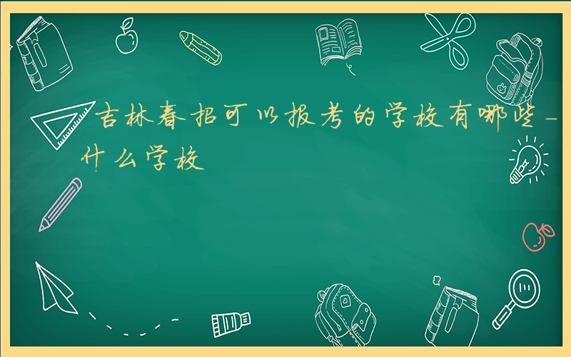 吉林春招可以报考的学校有哪些-吉林春招有什么学校