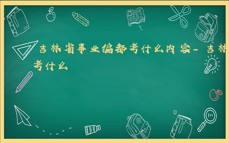 吉林省事业编都考什么内容-吉林省事业编都考什么