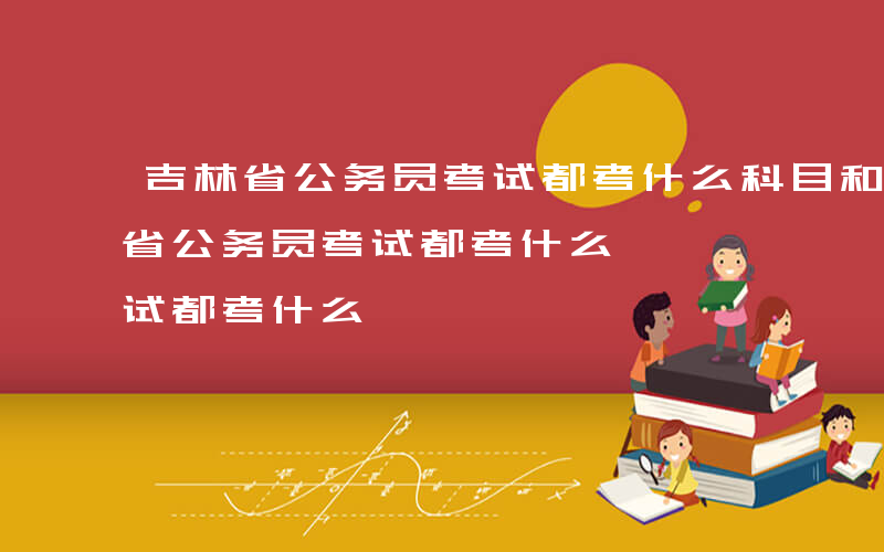 吉林省公务员考试都考什么科目和内容-吉林省公务员考试都考什么