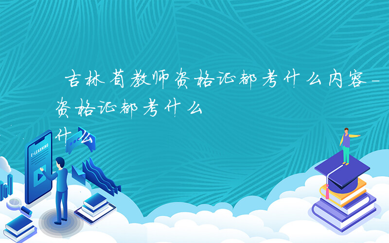 吉林省教师资格证都考什么内容-吉林省教师资格证都考什么