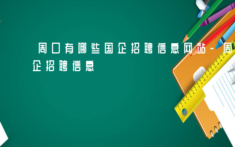 周口有哪些国企招聘信息网站-周口有哪些国企招聘信息