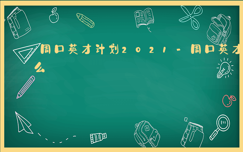 周口英才计划2021-周口英才计划是做什么