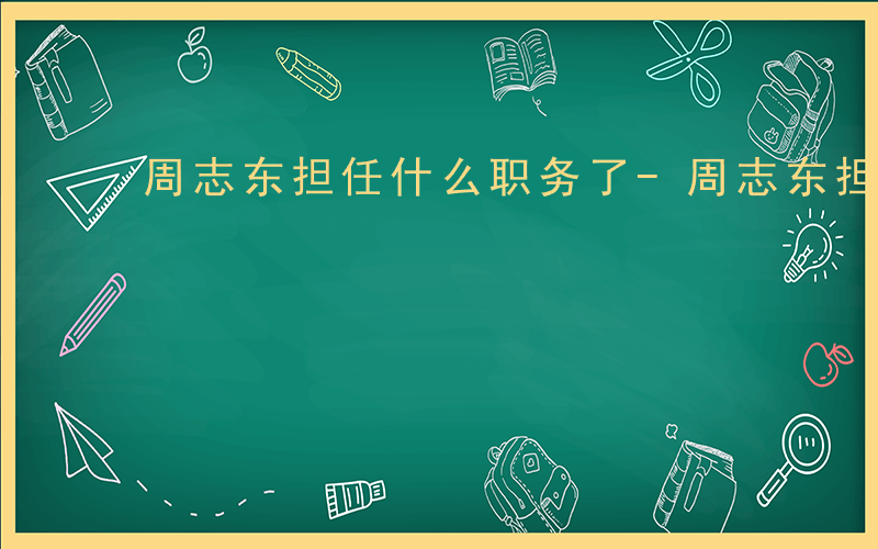 周志东担任什么职务了-周志东担任什么职务