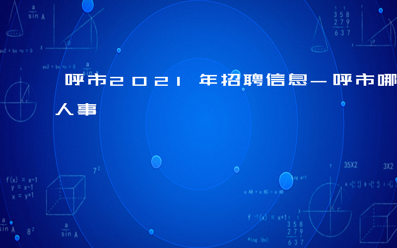 呼市2021年招聘信息-呼市哪些单位招聘人事