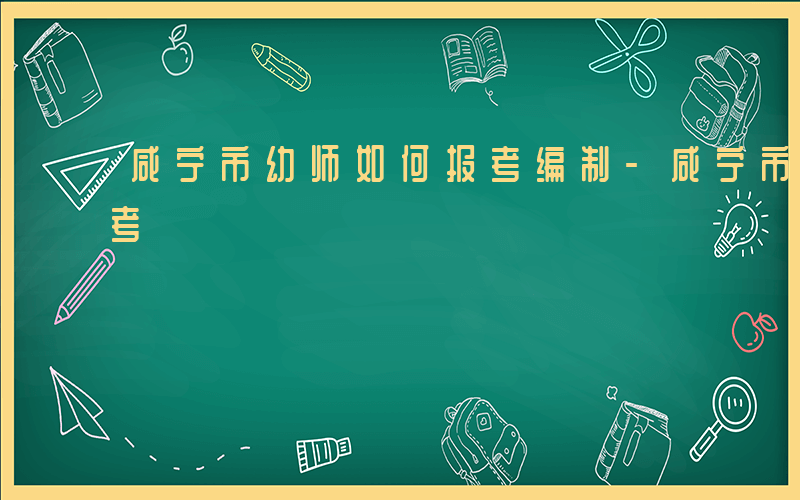 咸宁市幼师如何报考编制-咸宁市幼师如何报考