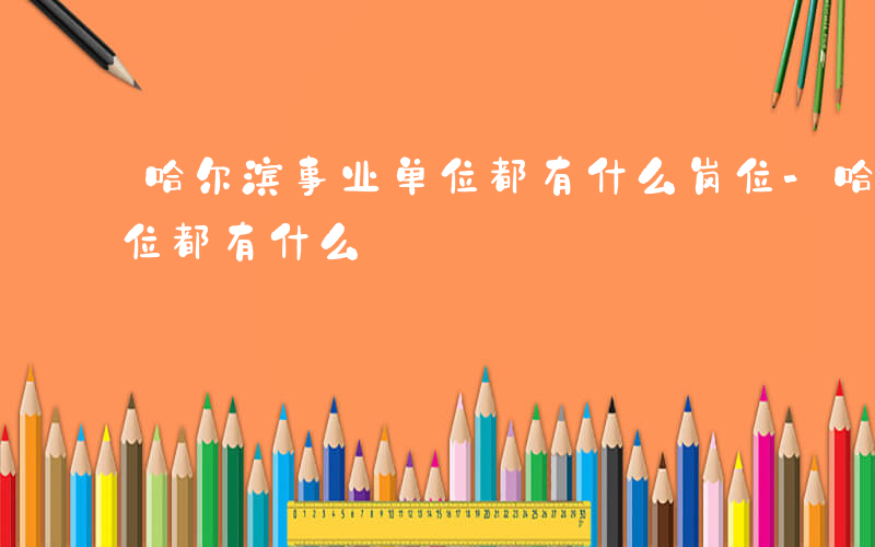 哈尔滨事业单位都有什么岗位-哈尔滨事业单位都有什么