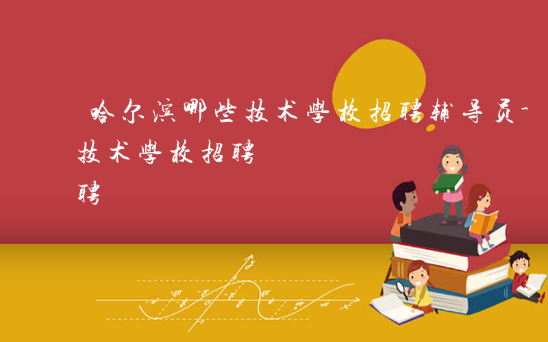 哈尔滨哪些技术学校招聘辅导员-哈尔滨哪些技术学校招聘