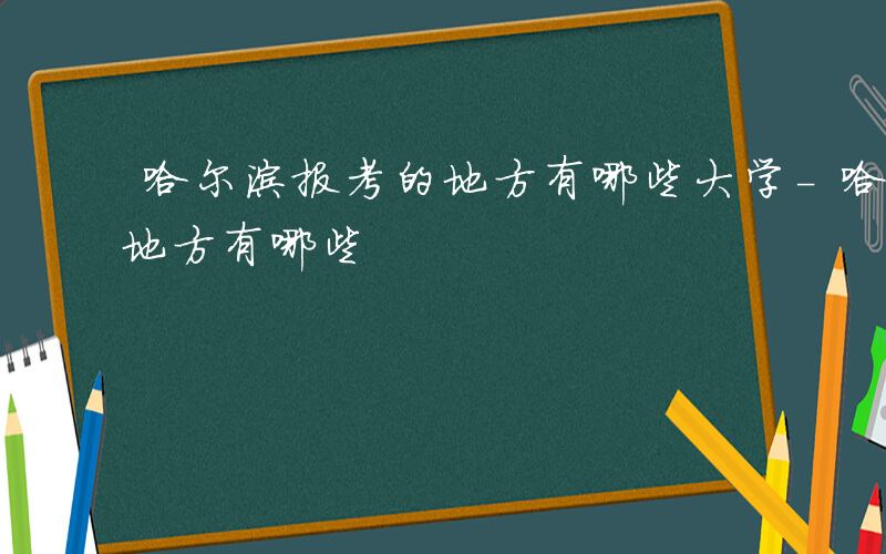 哈尔滨报考的地方有哪些大学-哈尔滨报考的地方有哪些