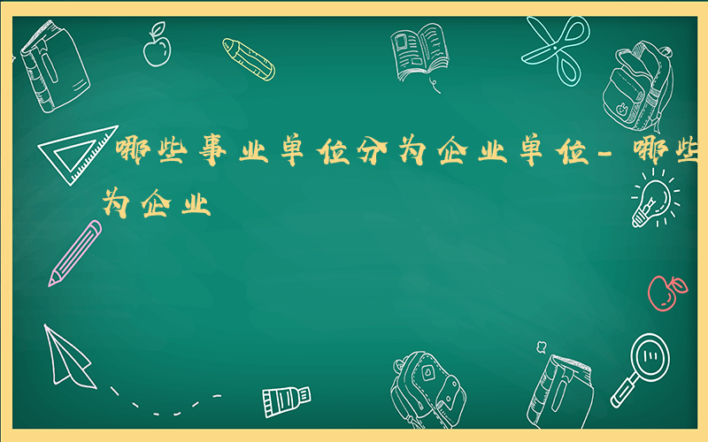 哪些事业单位分为企业单位-哪些事业单位分为企业