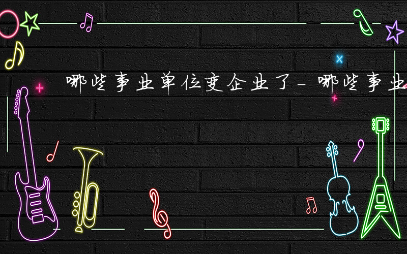 哪些事业单位变企业了-哪些事业单位变企业