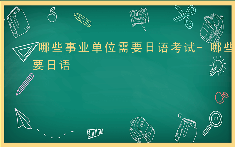 哪些事业单位需要日语考试-哪些事业单位需要日语