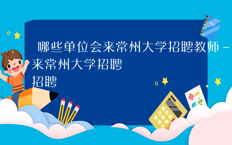 哪些单位会来常州大学招聘教师-哪些单位会来常州大学招聘