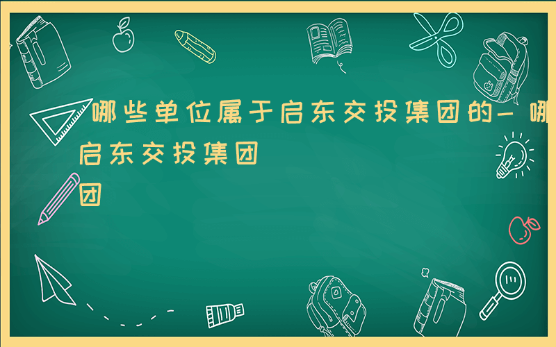 哪些单位属于启东交投集团的-哪些单位属于启东交投集团