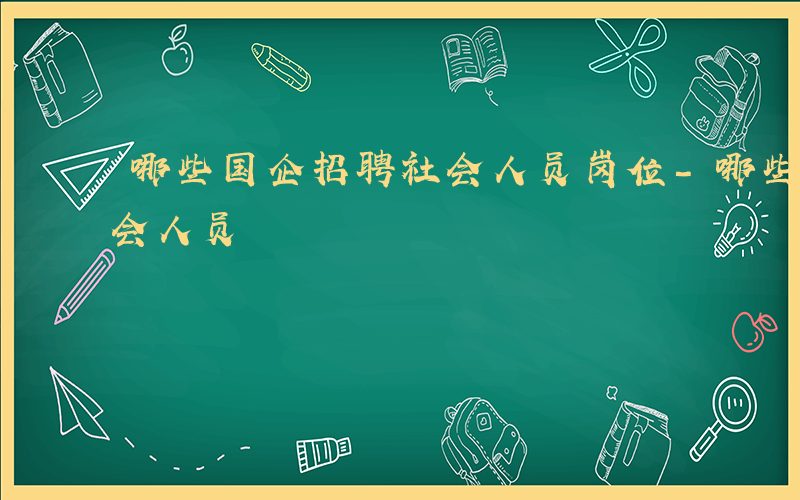 哪些国企招聘社会人员岗位-哪些国企招聘社会人员