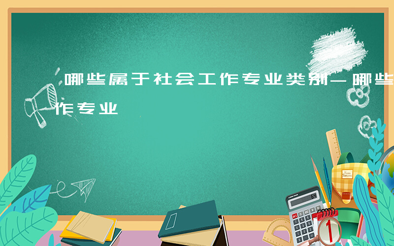 哪些属于社会工作专业类别-哪些属于社会工作专业