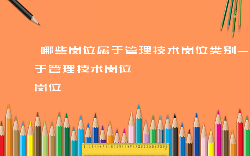哪些岗位属于管理技术岗位类别-哪些岗位属于管理技术岗位