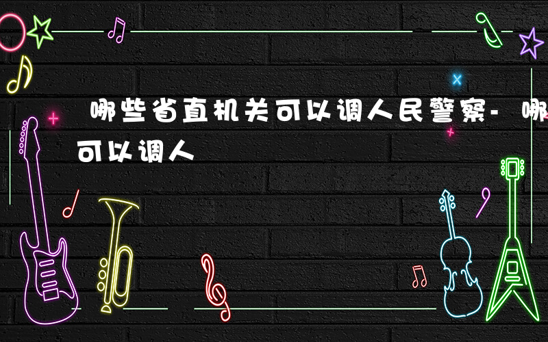 哪些省直机关可以调人民警察-哪些省直机关可以调人