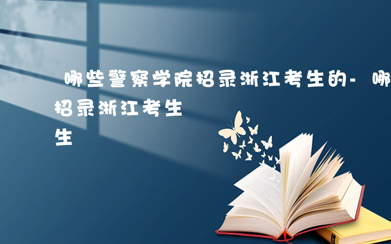 哪些警察学院招录浙江考生的-哪些警察学院招录浙江考生