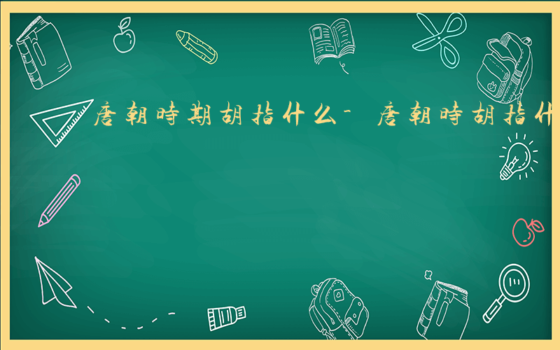 唐朝时期胡指什么-唐朝时胡指什么