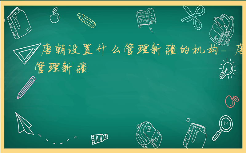 唐朝设置什么管理新疆的机构-唐朝设置什么管理新疆