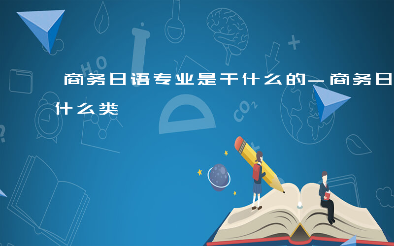 商务日语专业是干什么的-商务日语专业属于什么类