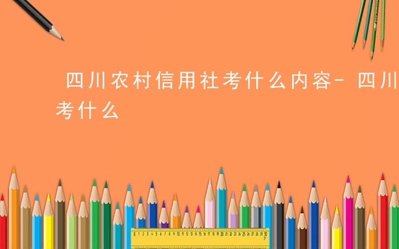 四川农村信用社考什么内容-四川农村信用社考什么