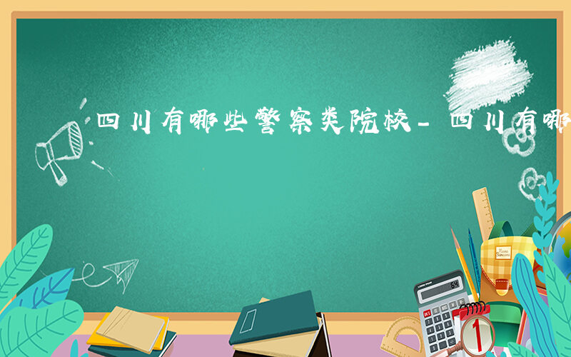四川有哪些警察类院校-四川有哪些警察