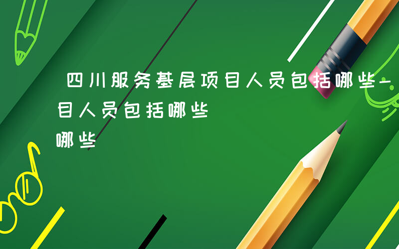 四川服务基层项目人员包括哪些-服务基层项目人员包括哪些