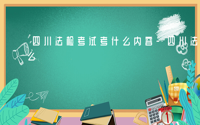 四川法检考试考什么内容-四川法检考试考什么