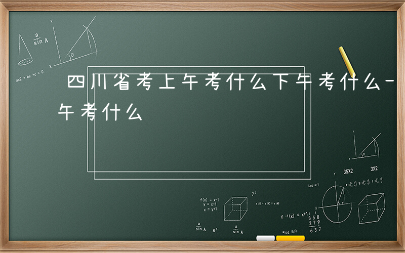 四川省考上午考什么下午考什么-四川省考上午考什么