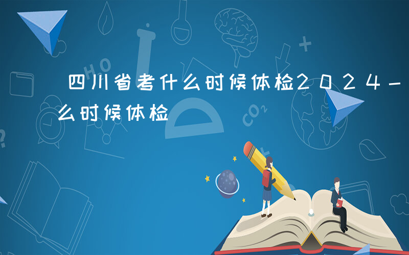 四川省考什么时候体检2024-四川省考什么时候体检