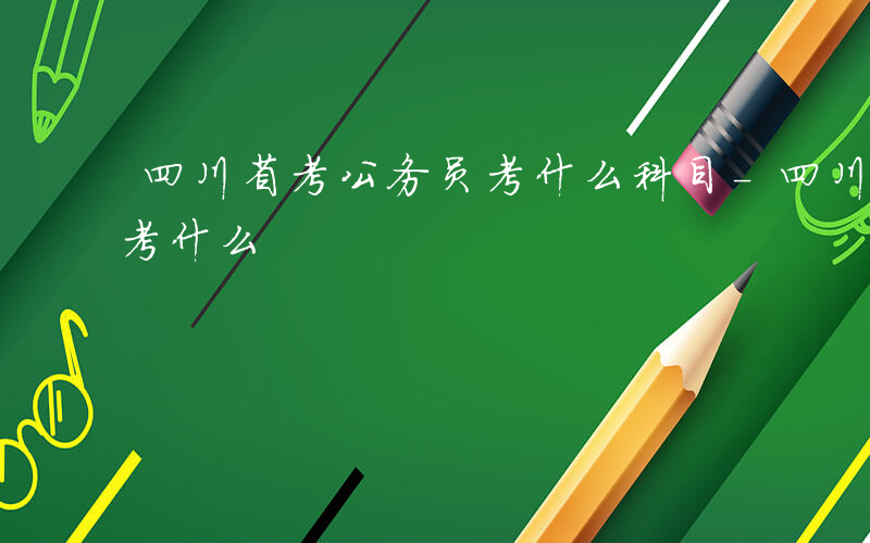 四川省考公务员考什么科目-四川省考公务员考什么