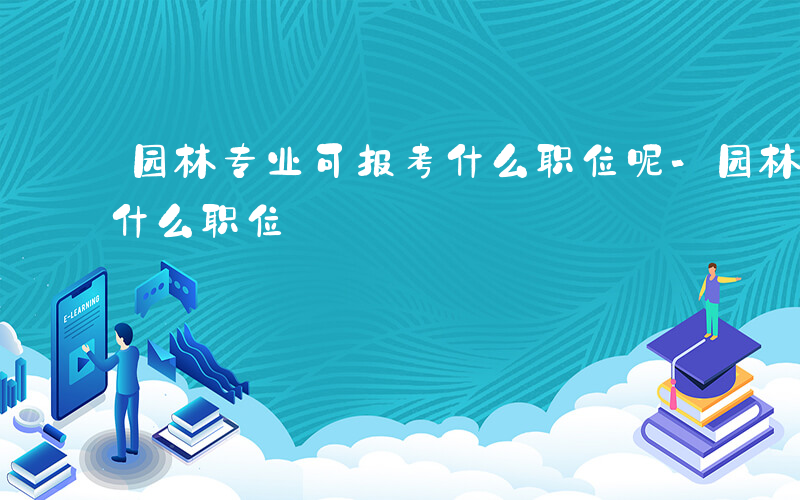 园林专业可报考什么职位呢-园林专业可报考什么职位