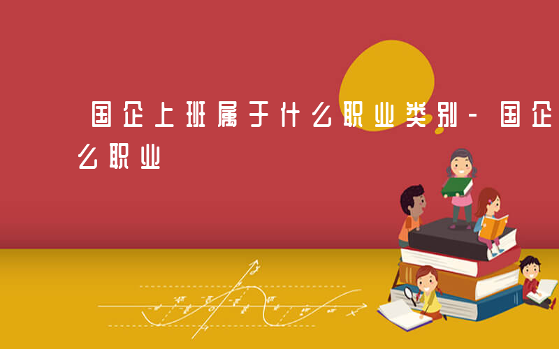 国企上班属于什么职业类别-国企上班属于什么职业