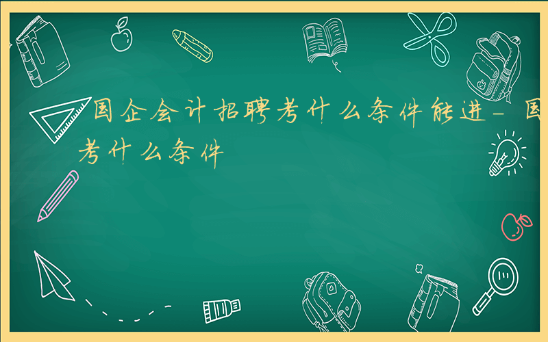 国企会计招聘考什么条件能进-国企会计招聘考什么条件